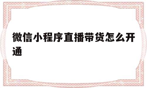 微信小程序直播带货怎么开通(微信小程序直播带货怎么开通店铺)