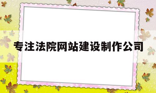 专注法院网站建设制作公司(专注法院网站建设制作公司有哪些)