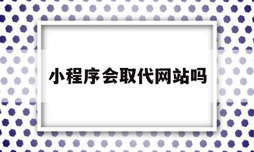 小程序会取代网站吗(小程序会取代公众号吗)