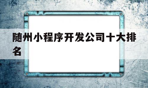 随州小程序开发公司十大排名(随州小程序开发公司十大排名有哪些),随州小程序开发公司十大排名(随州小程序开发公司十大排名有哪些),随州小程序开发公司十大排名,信息,百度,模板,第1张