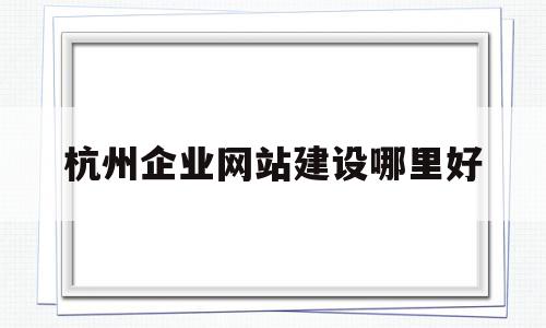 杭州企业网站建设哪里好(杭州做网站平台的公司有哪些)