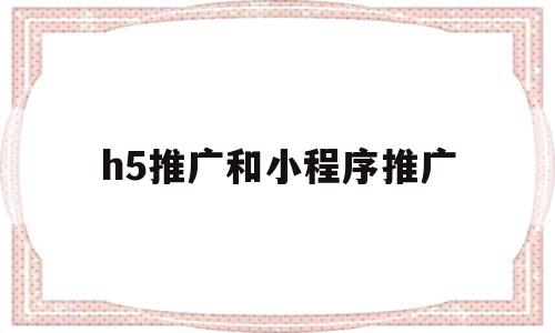 h5推广和小程序推广(h5推广和小程序推广的区别)