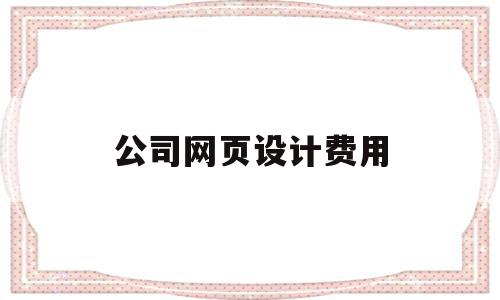 公司网页设计费用(公司网页设计费用怎么算)