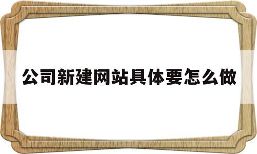 关于公司新建网站具体要怎么做的信息