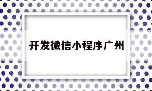 开发微信小程序广州(广州小程序开发公司排行榜)