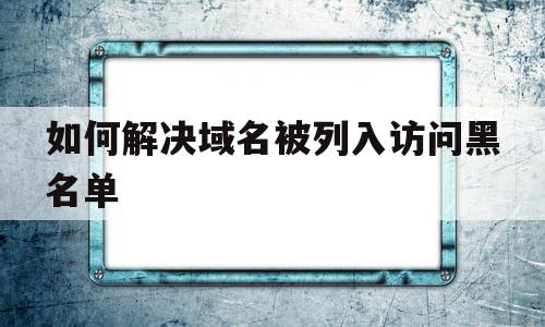 如何解决域名被列入访问黑名单(如何解决域名被列入访问黑名单的问题)