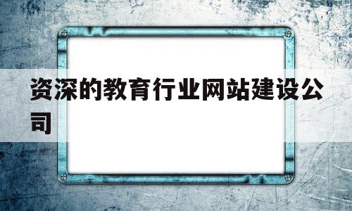 资深的教育行业网站建设公司(资深的教育行业网站建设公司是什么)