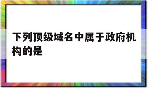 下列顶级域名中属于政府机构的是(下列属于国家顶级域名的是什么)