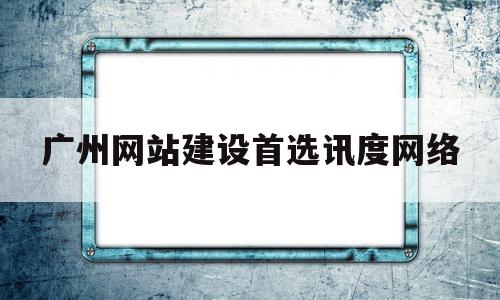 广州网站建设首选讯度网络(广州网站建设首选讯度网络是什么)