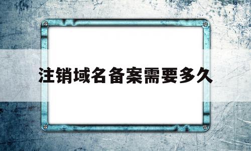 注销域名备案需要多久(注销域名备案需要多久完成)