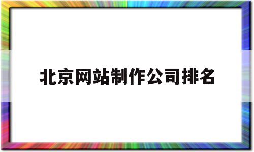 北京网站制作公司排名(北京网站制作公司排名前十)