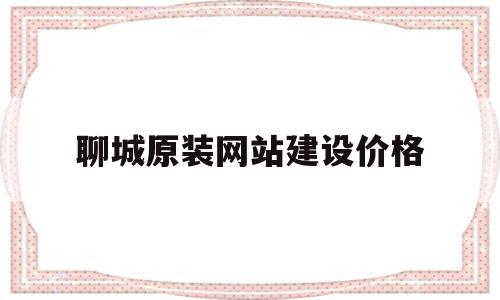 聊城原装网站建设价格(聊城原装网站建设价格是多少)