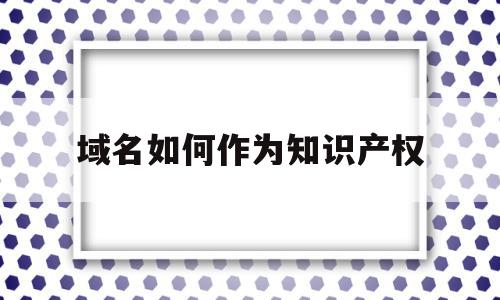 域名如何作为知识产权(域名是知识产权的客体吗)