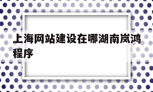 上海网站建设在哪湖南岚鸿程序(上海网站建设在哪湖南岚鸿公 司)