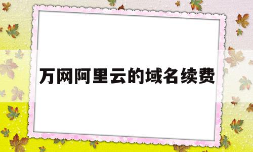 万网阿里云的域名续费(万网阿里云的域名续费怎么操作)