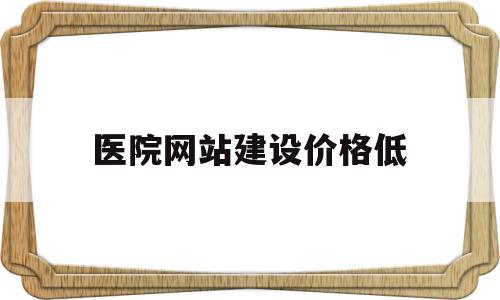 医院网站建设价格低(医院网站建设价格低怎么办)