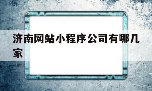 济南网站小程序公司有哪几家(济南微信小程序开发比较大的公司)