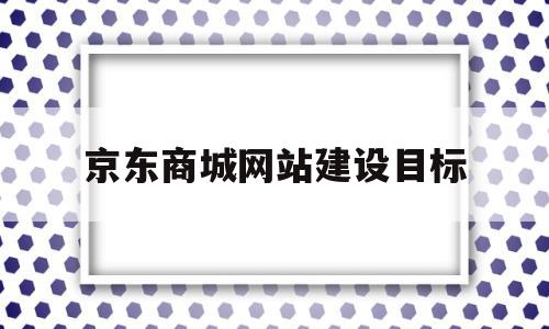 京东商城网站建设目标(京东网站建设的基本情况)