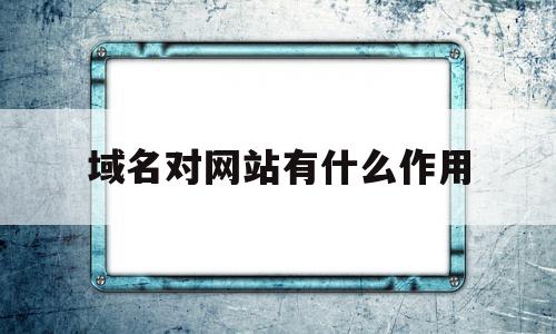 域名对网站有什么作用(域名对网站有什么作用呢)