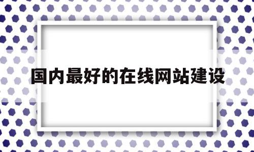 国内最好的在线网站建设(国内最好的在线网站建设在哪里)