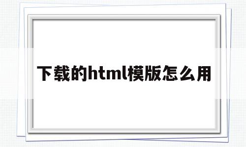 下载的html模版怎么用(网上下载的html模板怎么用)