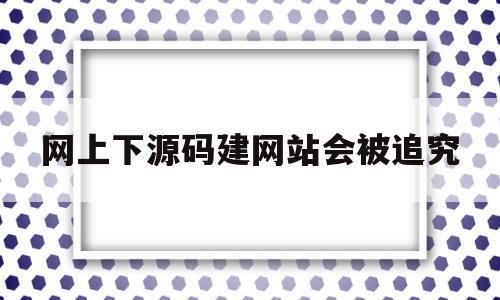 网上下源码建网站会被追究(网上下源码建网站会被追究责任吗)