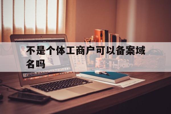 不是个体工商户可以备案域名吗(不是个体工商户可以备案域名吗安全吗)