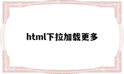 html下拉加载更多(html下拉列表动态加载图片)