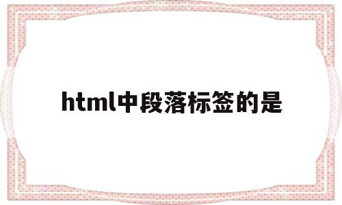 html中段落标签的是(html标签语言中的段落标签为)