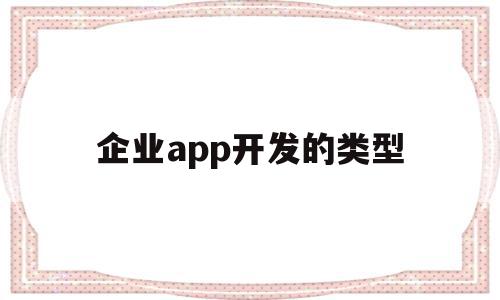 企业app开发的类型(企业app开发的类型包括)