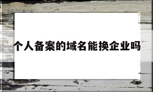 个人备案的域名能换企业吗(个人备案的域名能换企业吗安全吗)