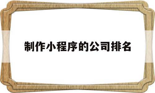 制作小程序的公司排名(排名前十的小程序公司),制作小程序的公司排名(排名前十的小程序公司),制作小程序的公司排名,微信,营销,科技,第1张