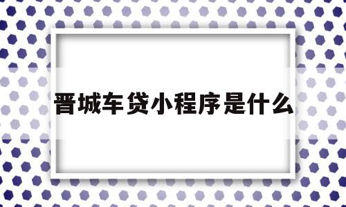 晋城车贷小程序是什么(晋城车贷小程序是什么平台)