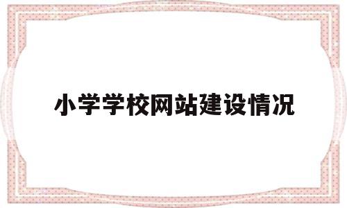 小学学校网站建设情况(学校网站建设建议)