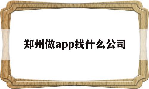 郑州做app找什么公司(郑州app软件开发公司哪家好)