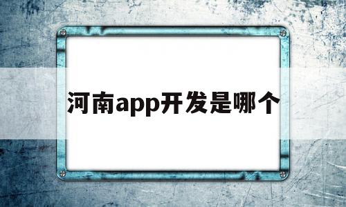 河南app开发是哪个(河南app软件开发有用吗)