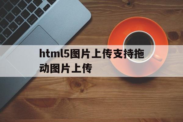 html5图片上传支持拖动图片上传(html5图片上传支持拖动图片上传不了),html5图片上传支持拖动图片上传(html5图片上传支持拖动图片上传不了),html5图片上传支持拖动图片上传,信息,视频,浏览器,第1张