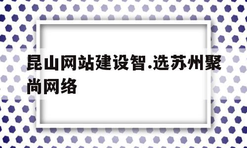 昆山网站建设智.选苏州聚尚网络(昆山聚谷网络技术有限公司是做什么的)