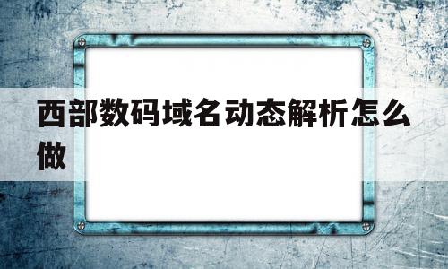 西部数码域名动态解析怎么做(西部数码的域名怎么解析到阿里云),西部数码域名动态解析怎么做(西部数码的域名怎么解析到阿里云),西部数码域名动态解析怎么做,百度,账号,浏览器,第1张