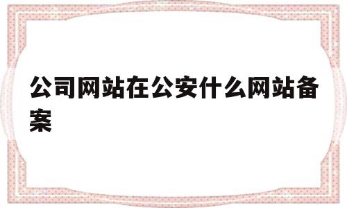 公司网站在公安什么网站备案(公司网站在公安什么网站备案查询)