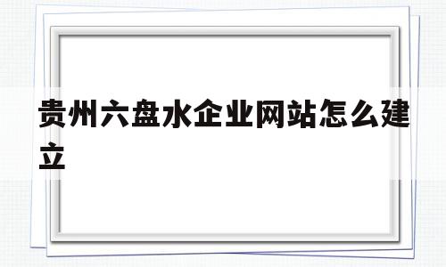 贵州六盘水企业网站怎么建立(六盘水六盘水网站建设公司在哪儿)