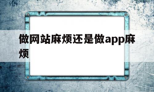 做网站麻烦还是做app麻烦(做app和做网站哪个容易)