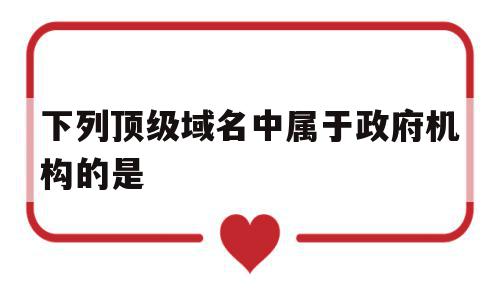 下列顶级域名中属于政府机构的是(顶级域名用来表示政府部门的是)