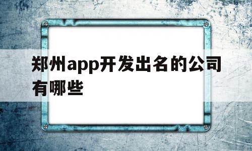 郑州app开发出名的公司有哪些(郑州app开发出名的公司有哪些公司)