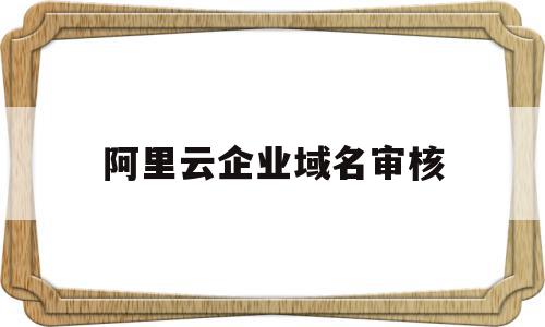 阿里云企业域名审核(阿里云企业域名审核需要多久)