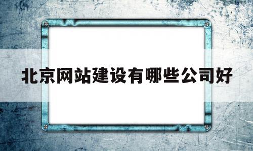 北京网站建设有哪些公司好(北京网站建设有哪些公司好做)