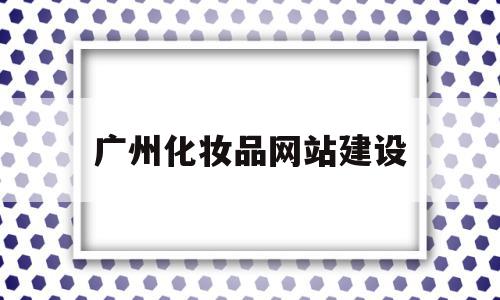 广州化妆品网站建设(广州市化妆品股份有限公司)