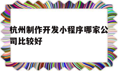 杭州制作开发小程序哪家公司比较好(杭州制作开发小程序哪个公司比较权威)