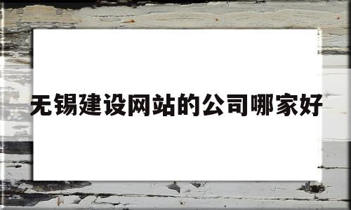 无锡建设网站的公司哪家好(无锡网站建设哪家便宜)