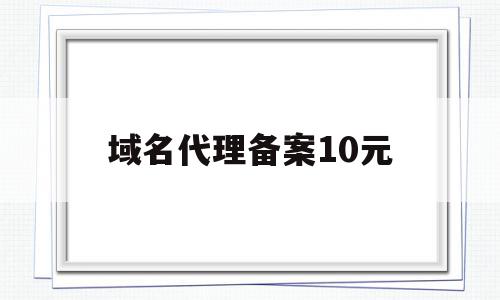 域名代理备案10元(域名代理备案10元怎么办)